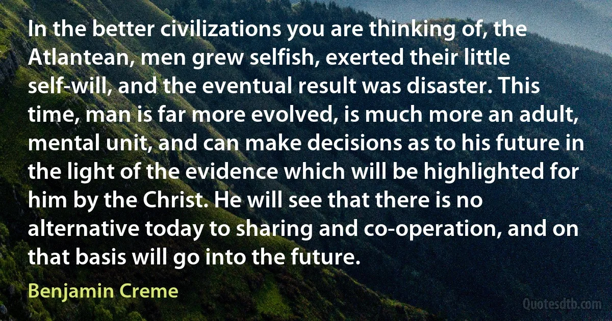 In the better civilizations you are thinking of, the Atlantean, men grew selfish, exerted their little self-will, and the eventual result was disaster. This time, man is far more evolved, is much more an adult, mental unit, and can make decisions as to his future in the light of the evidence which will be highlighted for him by the Christ. He will see that there is no alternative today to sharing and co-operation, and on that basis will go into the future. (Benjamin Creme)