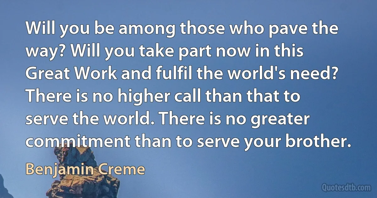 Will you be among those who pave the way? Will you take part now in this Great Work and fulfil the world's need? There is no higher call than that to serve the world. There is no greater commitment than to serve your brother. (Benjamin Creme)