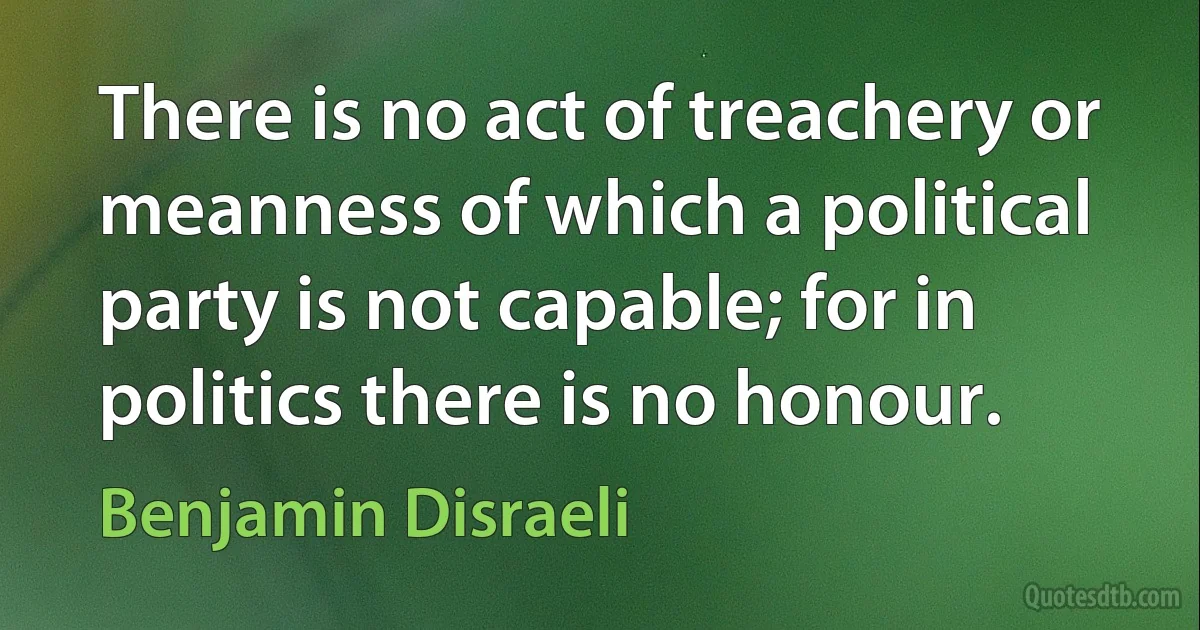 There is no act of treachery or meanness of which a political party is not capable; for in politics there is no honour. (Benjamin Disraeli)