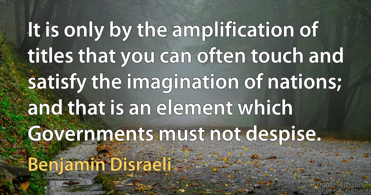 It is only by the amplification of titles that you can often touch and satisfy the imagination of nations; and that is an element which Governments must not despise. (Benjamin Disraeli)