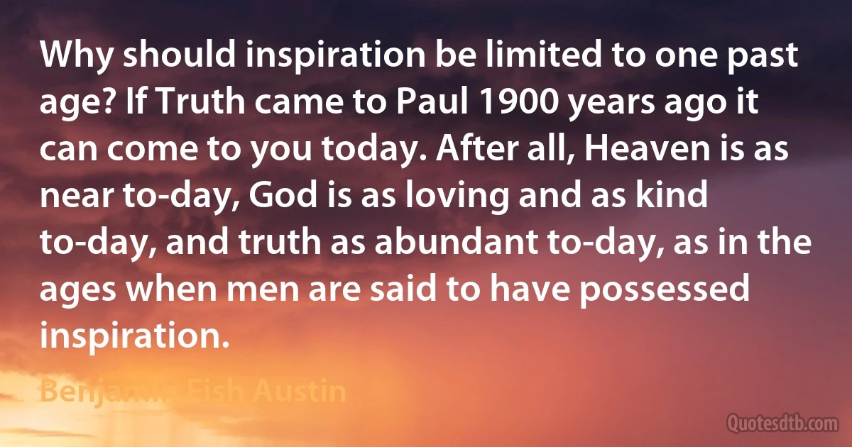 Why should inspiration be limited to one past age? If Truth came to Paul 1900 years ago it can come to you today. After all, Heaven is as near to-day, God is as loving and as kind to-day, and truth as abundant to-day, as in the ages when men are said to have possessed inspiration. (Benjamin Fish Austin)