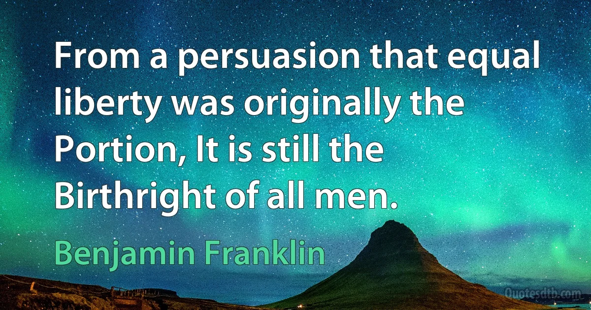 From a persuasion that equal liberty was originally the Portion, It is still the Birthright of all men. (Benjamin Franklin)