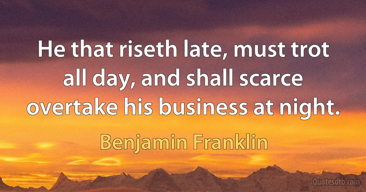 He that riseth late, must trot all day, and shall scarce overtake his business at night. (Benjamin Franklin)