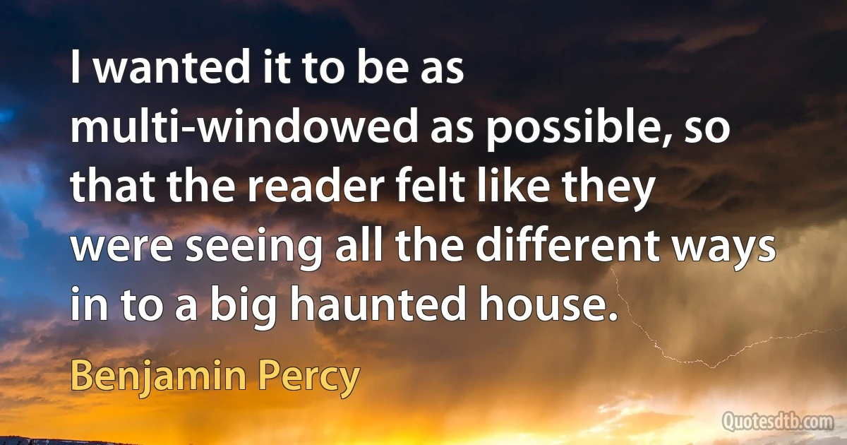 I wanted it to be as multi-windowed as possible, so that the reader felt like they were seeing all the different ways in to a big haunted house. (Benjamin Percy)