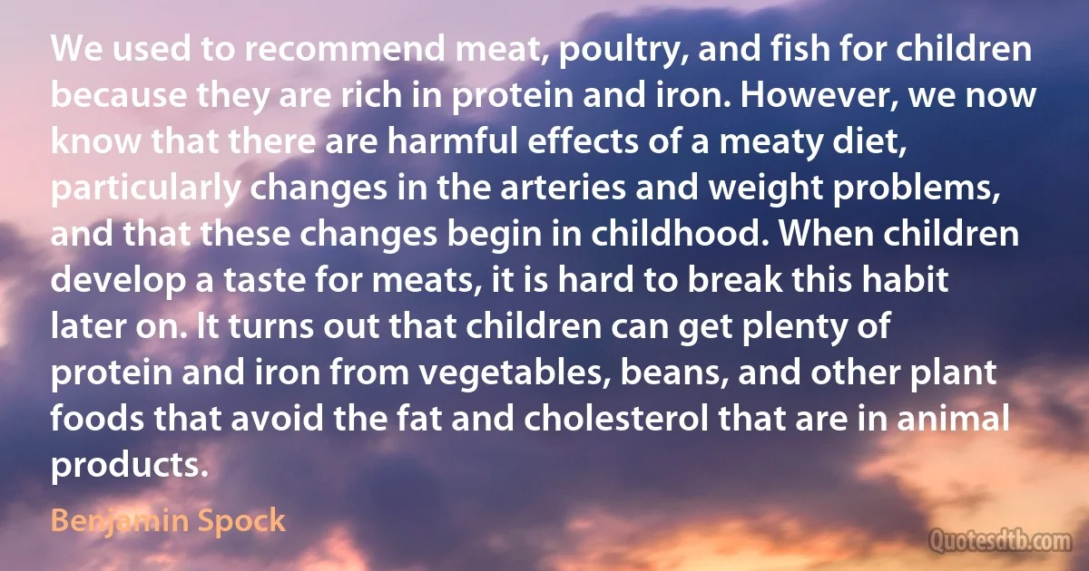 We used to recommend meat, poultry, and fish for children because they are rich in protein and iron. However, we now know that there are harmful effects of a meaty diet, particularly changes in the arteries and weight problems, and that these changes begin in childhood. When children develop a taste for meats, it is hard to break this habit later on. It turns out that children can get plenty of protein and iron from vegetables, beans, and other plant foods that avoid the fat and cholesterol that are in animal products. (Benjamin Spock)