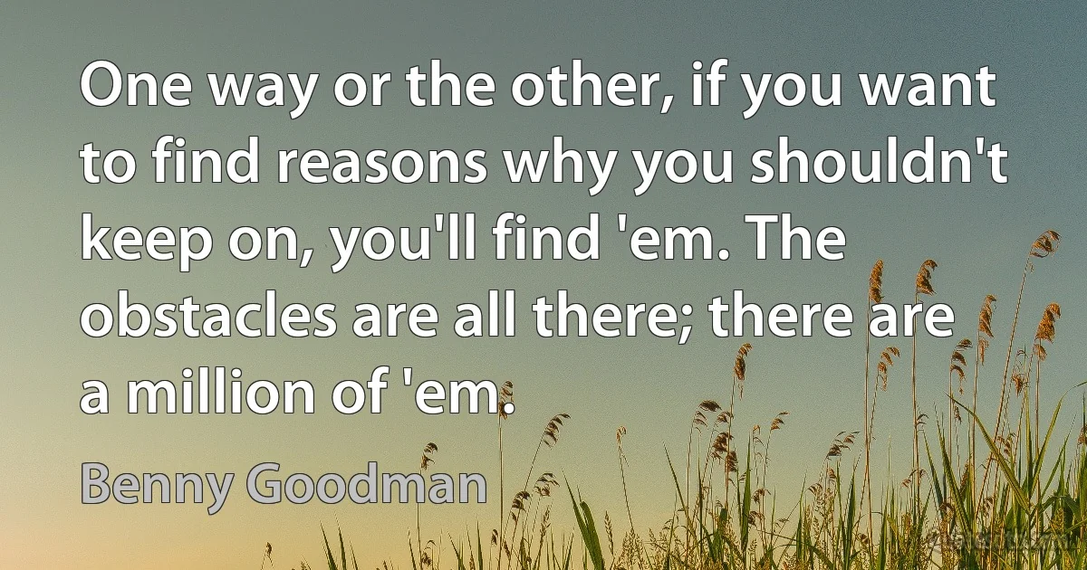 One way or the other, if you want to find reasons why you shouldn't keep on, you'll find 'em. The obstacles are all there; there are a million of 'em. (Benny Goodman)