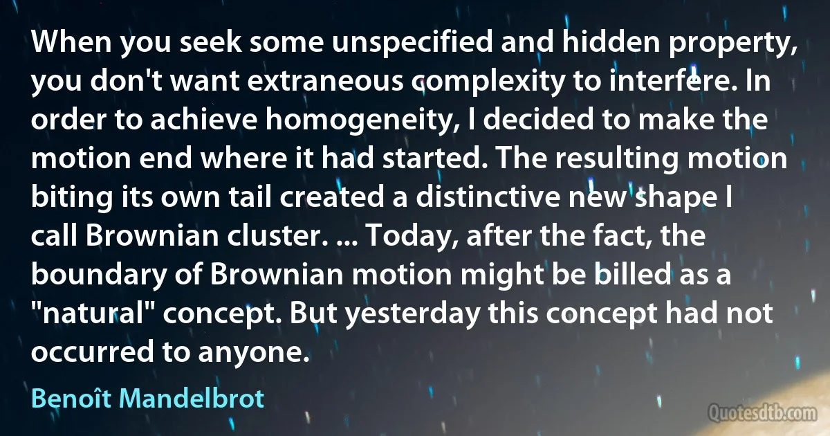 When you seek some unspecified and hidden property, you don't want extraneous complexity to interfere. In order to achieve homogeneity, I decided to make the motion end where it had started. The resulting motion biting its own tail created a distinctive new shape I call Brownian cluster. ... Today, after the fact, the boundary of Brownian motion might be billed as a "natural" concept. But yesterday this concept had not occurred to anyone. (Benoît Mandelbrot)