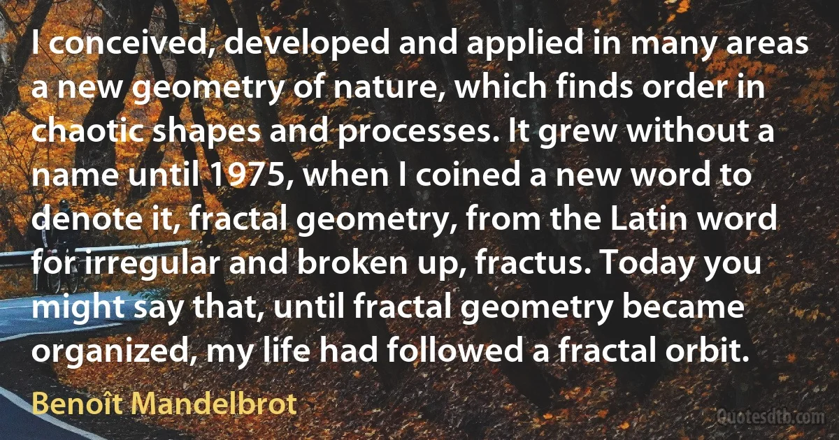 I conceived, developed and applied in many areas a new geometry of nature, which finds order in chaotic shapes and processes. It grew without a name until 1975, when I coined a new word to denote it, fractal geometry, from the Latin word for irregular and broken up, fractus. Today you might say that, until fractal geometry became organized, my life had followed a fractal orbit. (Benoît Mandelbrot)