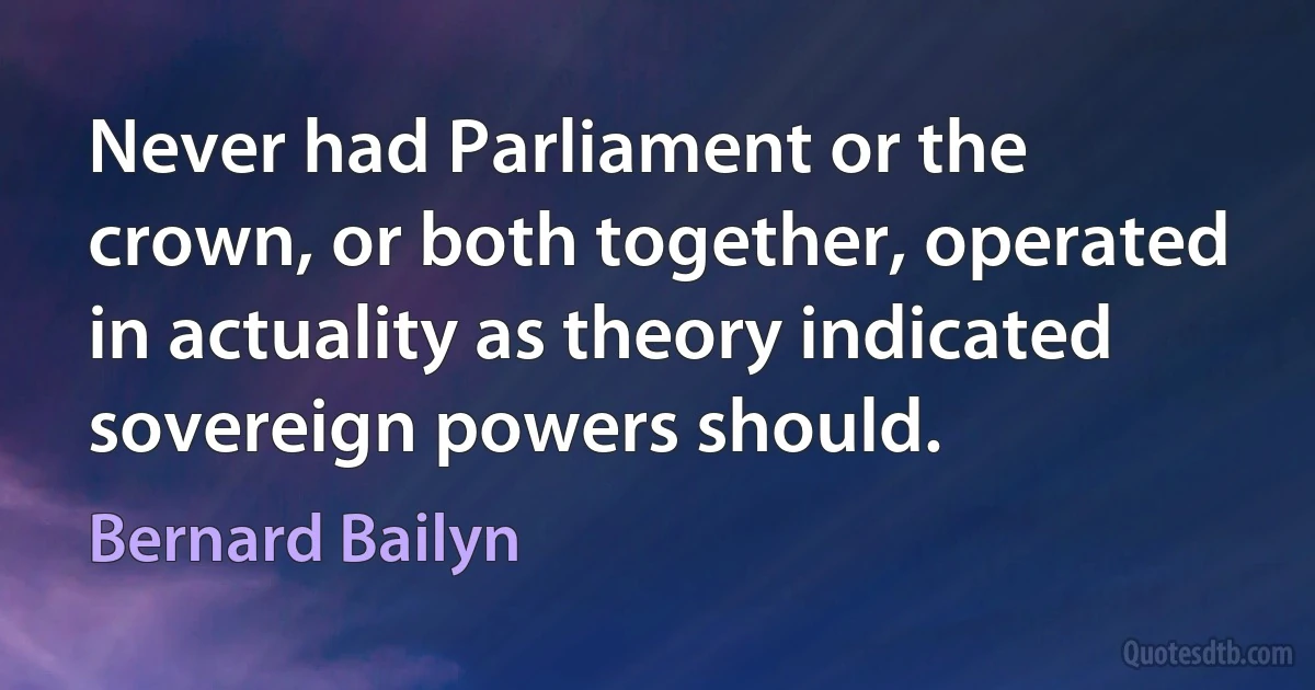 Never had Parliament or the crown, or both together, operated in actuality as theory indicated sovereign powers should. (Bernard Bailyn)