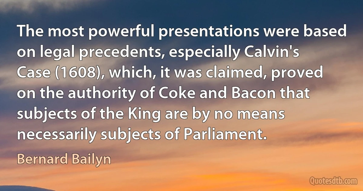 The most powerful presentations were based on legal precedents, especially Calvin's Case (1608), which, it was claimed, proved on the authority of Coke and Bacon that subjects of the King are by no means necessarily subjects of Parliament. (Bernard Bailyn)