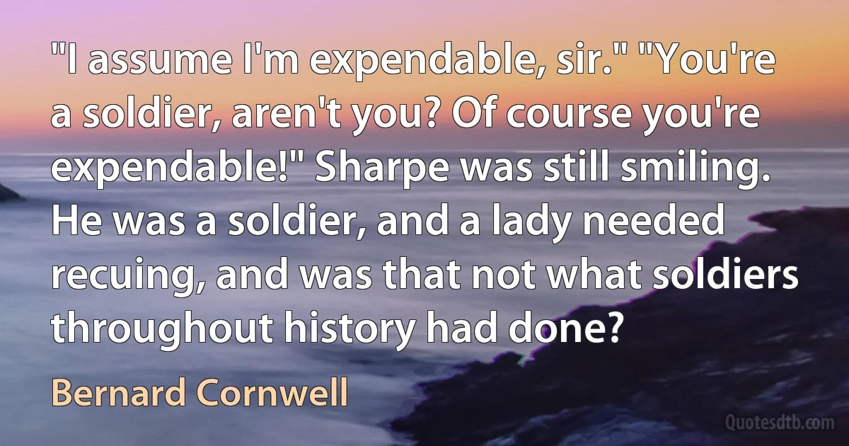 "I assume I'm expendable, sir." "You're a soldier, aren't you? Of course you're expendable!" Sharpe was still smiling. He was a soldier, and a lady needed recuing, and was that not what soldiers throughout history had done? (Bernard Cornwell)