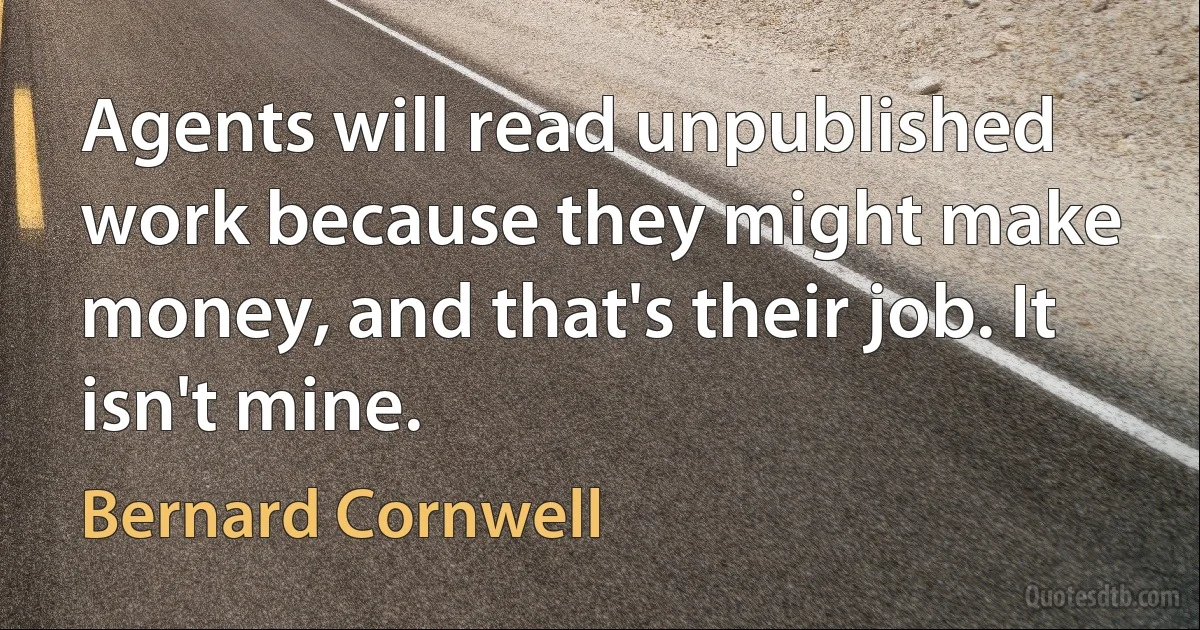 Agents will read unpublished work because they might make money, and that's their job. It isn't mine. (Bernard Cornwell)