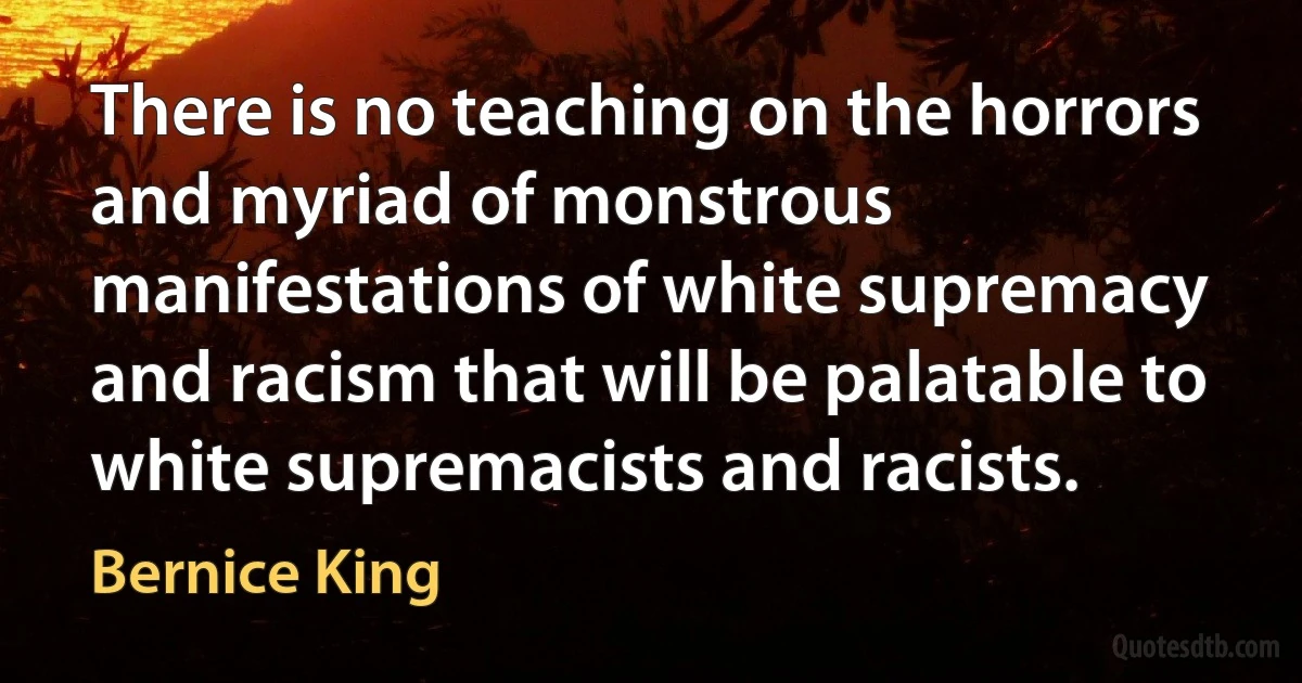 There is no teaching on the horrors and myriad of monstrous manifestations of white supremacy and racism that will be palatable to white supremacists and racists. (Bernice King)