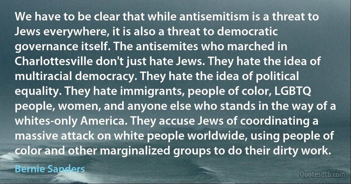 We have to be clear that while antisemitism is a threat to Jews everywhere, it is also a threat to democratic governance itself. The antisemites who marched in Charlottesville don't just hate Jews. They hate the idea of multiracial democracy. They hate the idea of political equality. They hate immigrants, people of color, LGBTQ people, women, and anyone else who stands in the way of a whites-only America. They accuse Jews of coordinating a massive attack on white people worldwide, using people of color and other marginalized groups to do their dirty work. (Bernie Sanders)