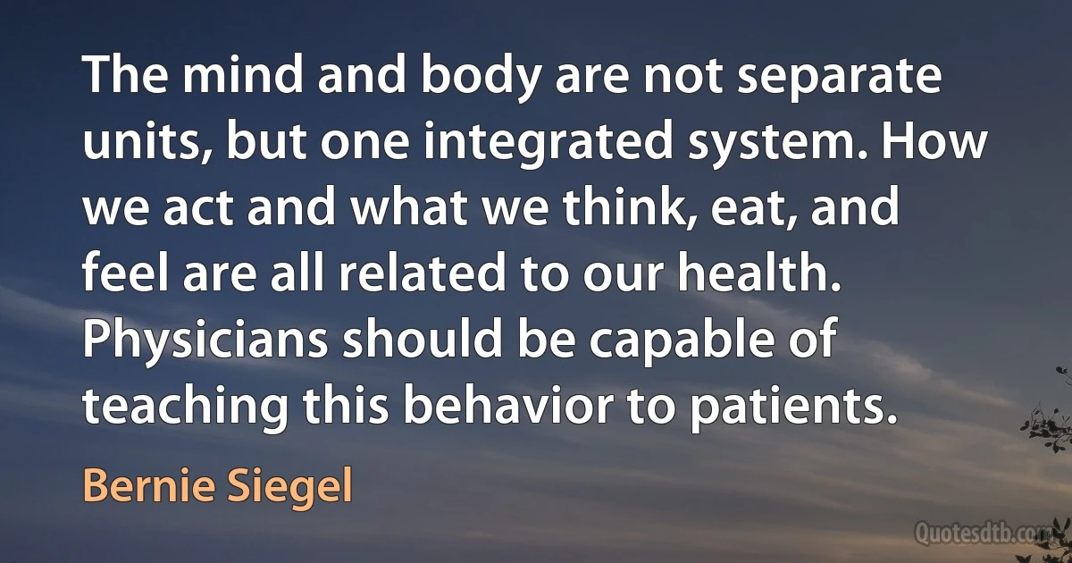 The mind and body are not separate units, but one integrated system. How we act and what we think, eat, and feel are all related to our health. Physicians should be capable of teaching this behavior to patients. (Bernie Siegel)