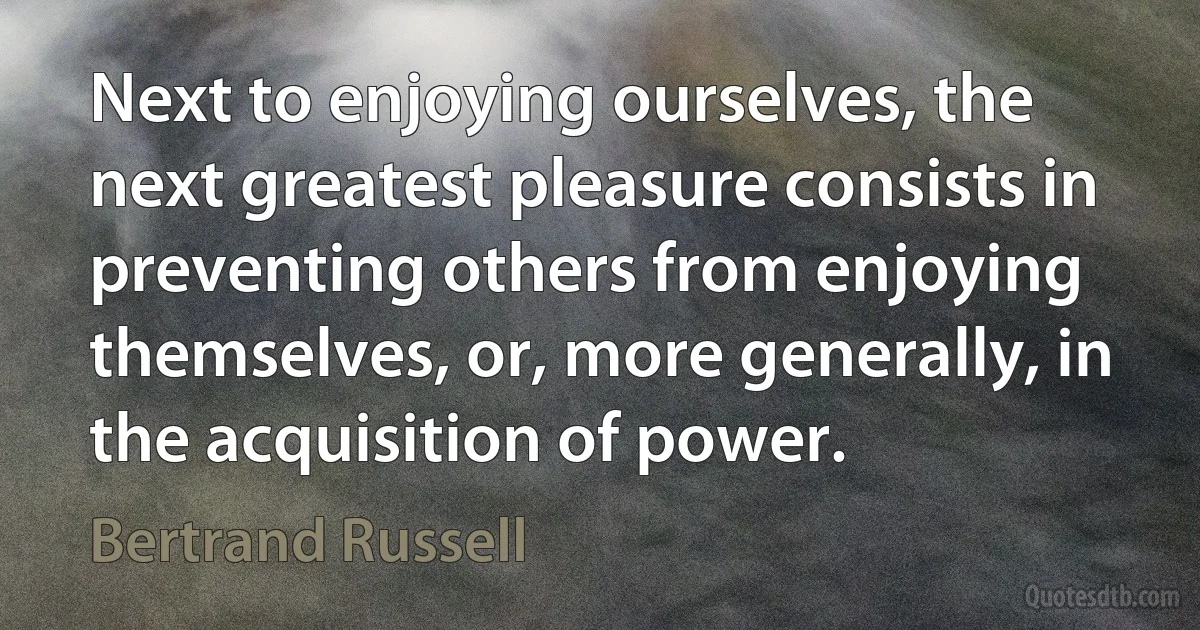 Next to enjoying ourselves, the next greatest pleasure consists in preventing others from enjoying themselves, or, more generally, in the acquisition of power. (Bertrand Russell)