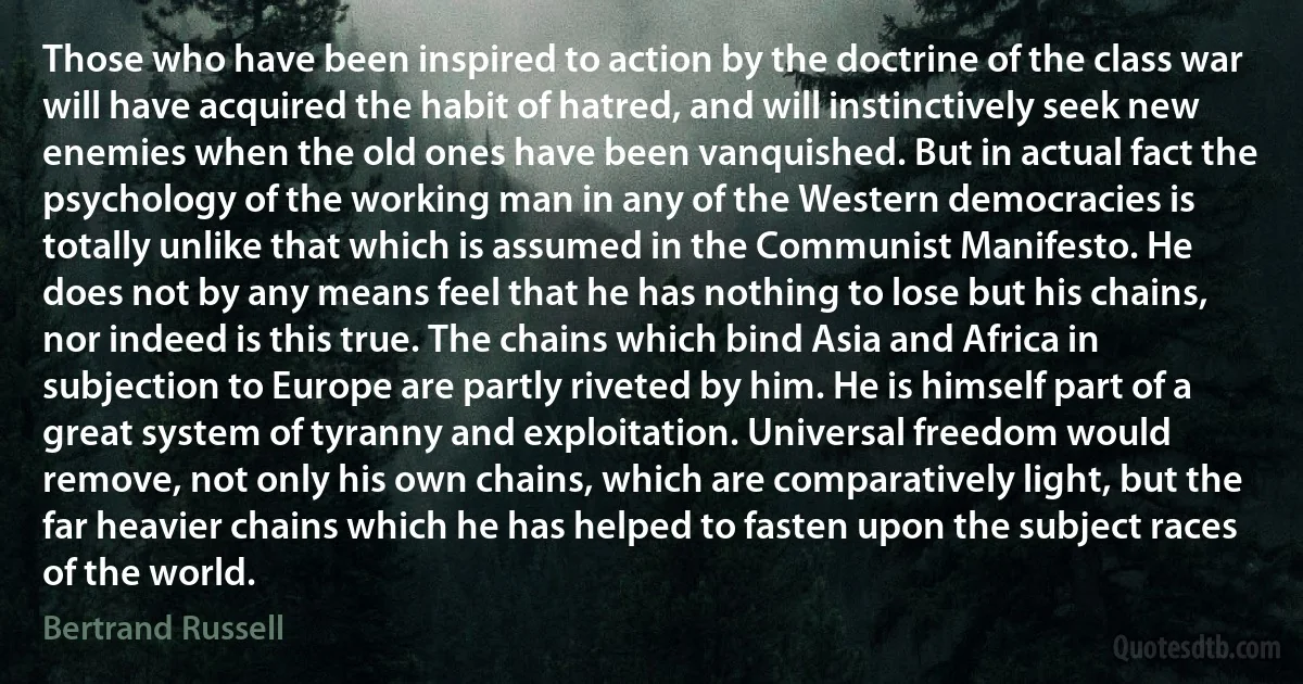 Those who have been inspired to action by the doctrine of the class war will have acquired the habit of hatred, and will instinctively seek new enemies when the old ones have been vanquished. But in actual fact the psychology of the working man in any of the Western democracies is totally unlike that which is assumed in the Communist Manifesto. He does not by any means feel that he has nothing to lose but his chains, nor indeed is this true. The chains which bind Asia and Africa in subjection to Europe are partly riveted by him. He is himself part of a great system of tyranny and exploitation. Universal freedom would remove, not only his own chains, which are comparatively light, but the far heavier chains which he has helped to fasten upon the subject races of the world. (Bertrand Russell)