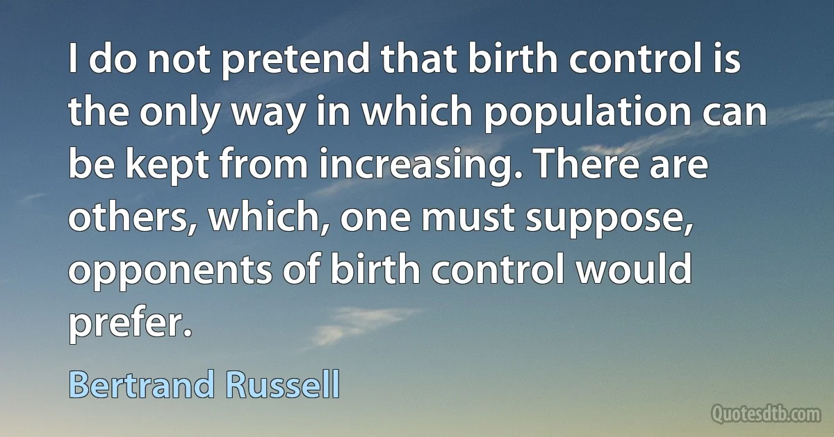 I do not pretend that birth control is the only way in which population can be kept from increasing. There are others, which, one must suppose, opponents of birth control would prefer. (Bertrand Russell)