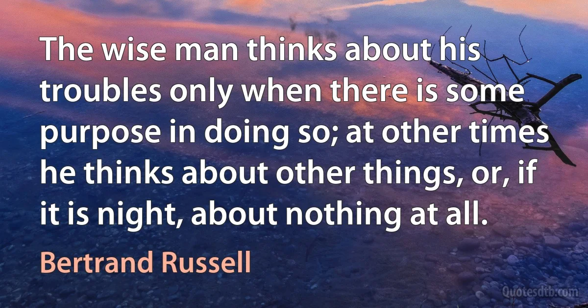 The wise man thinks about his troubles only when there is some purpose in doing so; at other times he thinks about other things, or, if it is night, about nothing at all. (Bertrand Russell)