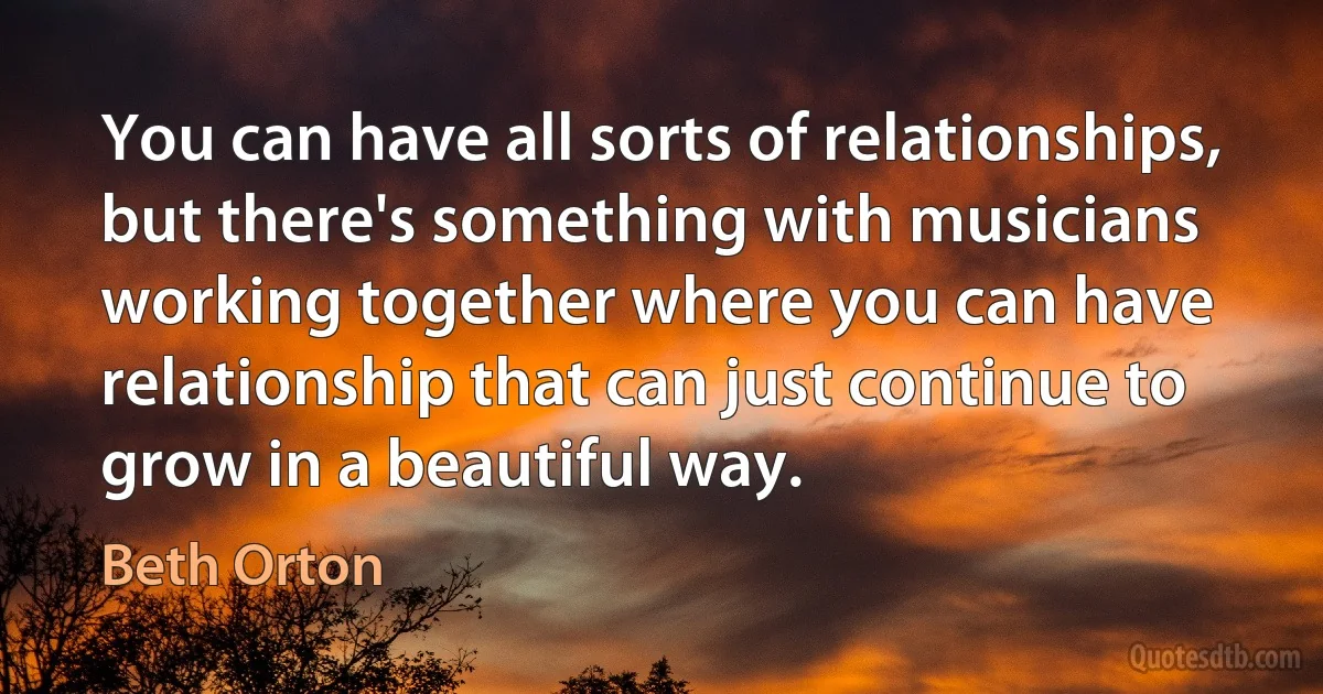 You can have all sorts of relationships, but there's something with musicians working together where you can have relationship that can just continue to grow in a beautiful way. (Beth Orton)