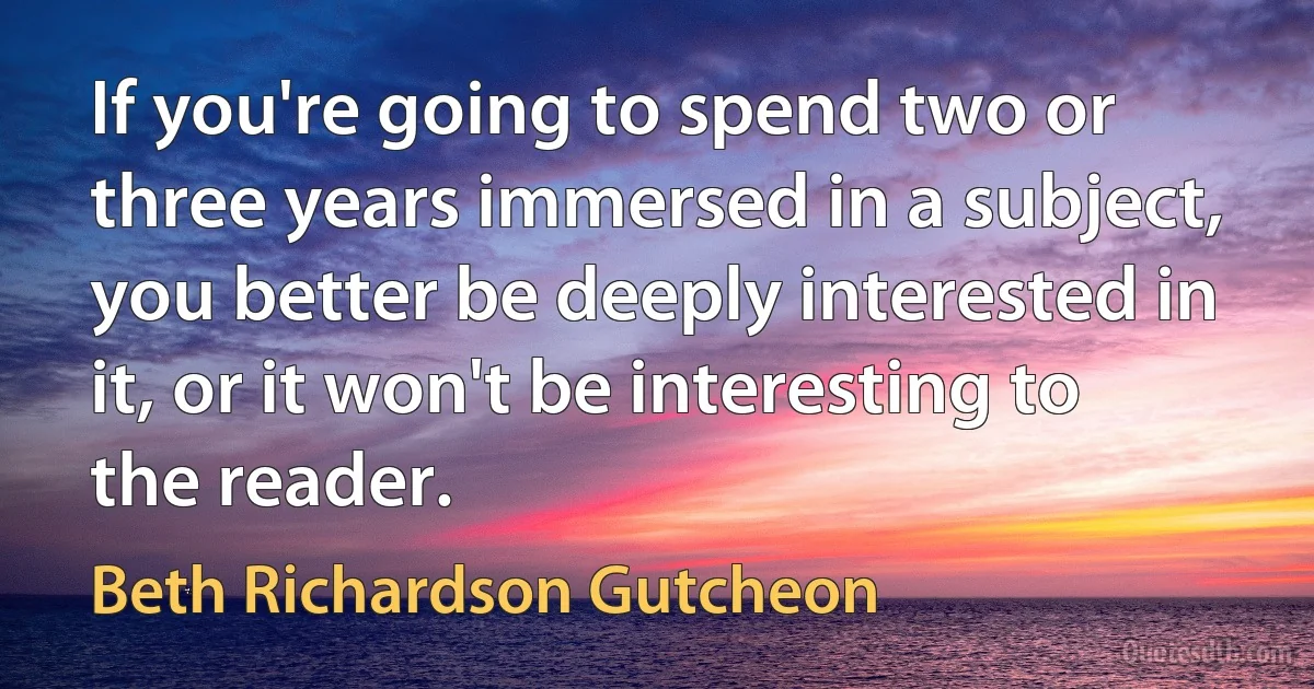 If you're going to spend two or three years immersed in a subject, you better be deeply interested in it, or it won't be interesting to the reader. (Beth Richardson Gutcheon)