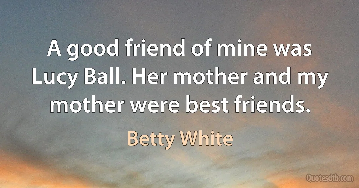 A good friend of mine was Lucy Ball. Her mother and my mother were best friends. (Betty White)