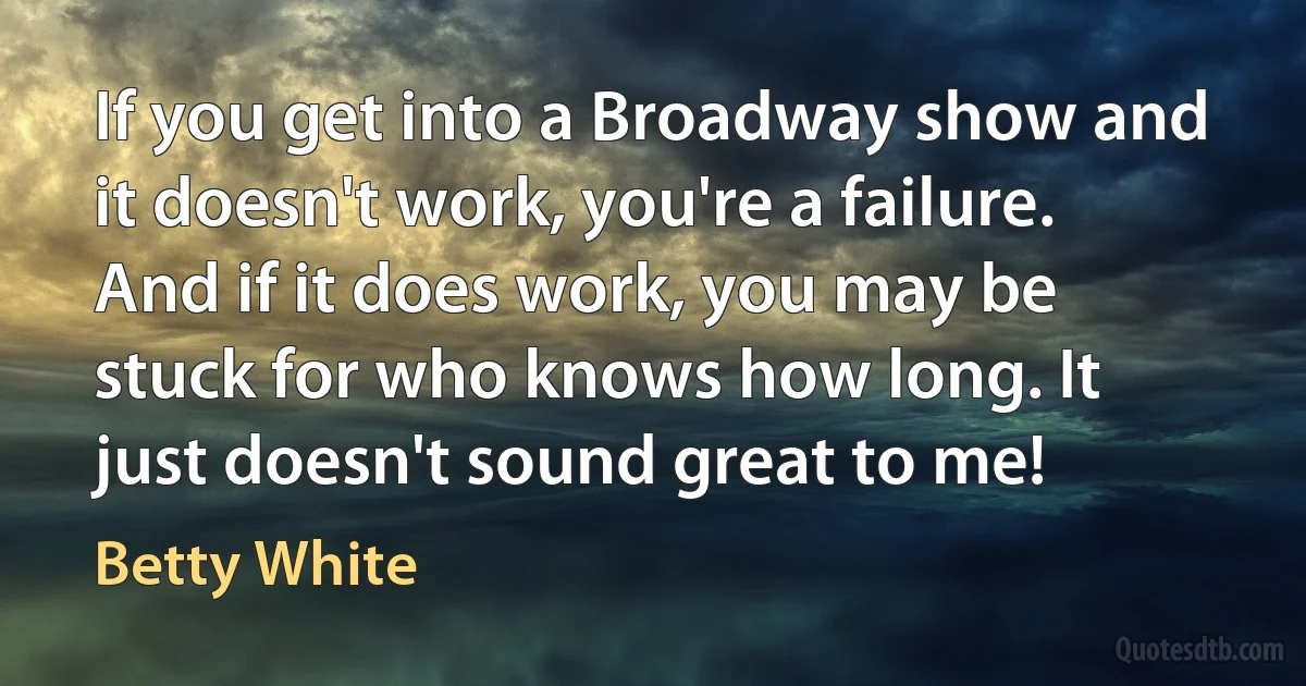 If you get into a Broadway show and it doesn't work, you're a failure. And if it does work, you may be stuck for who knows how long. It just doesn't sound great to me! (Betty White)