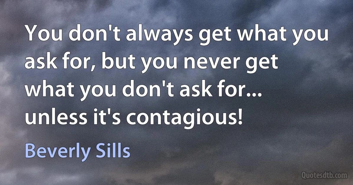 You don't always get what you ask for, but you never get what you don't ask for... unless it's contagious! (Beverly Sills)