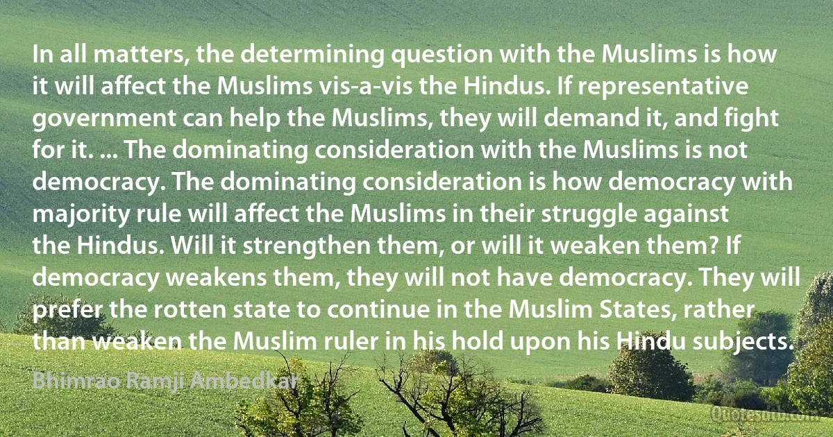 In all matters, the determining question with the Muslims is how it will affect the Muslims vis-a-vis the Hindus. If representative government can help the Muslims, they will demand it, and fight for it. ... The dominating consideration with the Muslims is not democracy. The dominating consideration is how democracy with majority rule will affect the Muslims in their struggle against the Hindus. Will it strengthen them, or will it weaken them? If democracy weakens them, they will not have democracy. They will prefer the rotten state to continue in the Muslim States, rather than weaken the Muslim ruler in his hold upon his Hindu subjects. (Bhimrao Ramji Ambedkar)