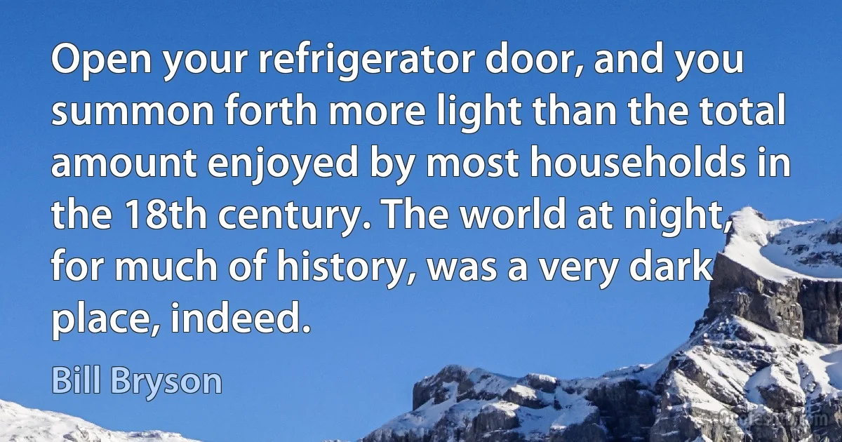 Open your refrigerator door, and you summon forth more light than the total amount enjoyed by most households in the 18th century. The world at night, for much of history, was a very dark place, indeed. (Bill Bryson)