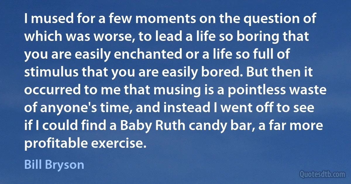 I mused for a few moments on the question of which was worse, to lead a life so boring that you are easily enchanted or a life so full of stimulus that you are easily bored. But then it occurred to me that musing is a pointless waste of anyone's time, and instead I went off to see if I could find a Baby Ruth candy bar, a far more profitable exercise. (Bill Bryson)