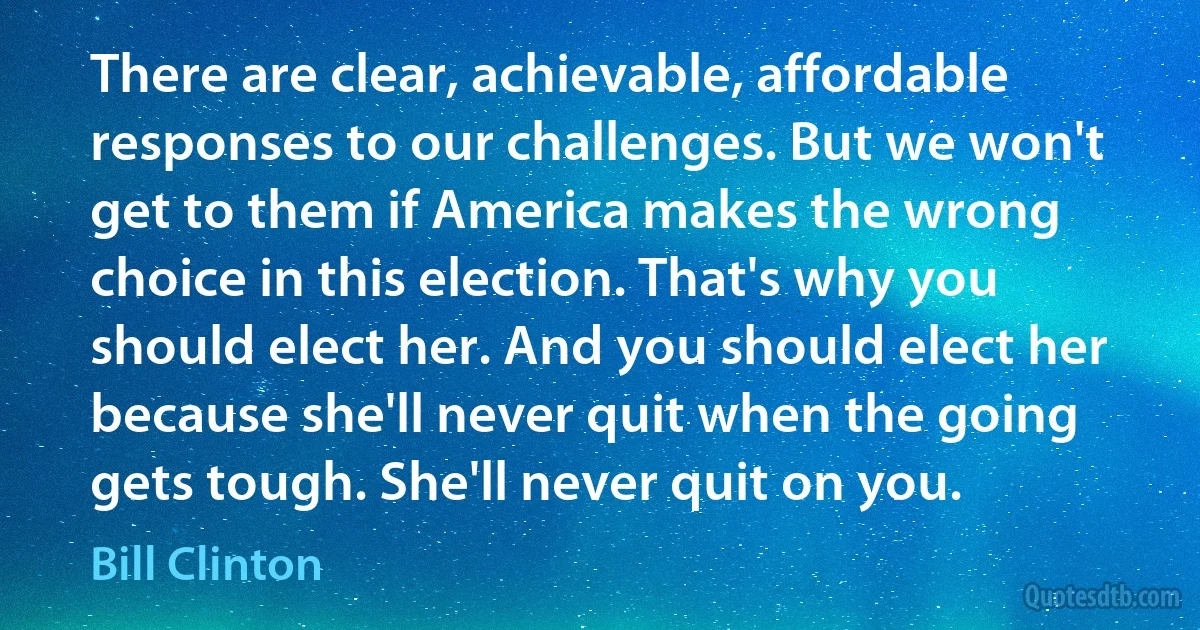 There are clear, achievable, affordable responses to our challenges. But we won't get to them if America makes the wrong choice in this election. That's why you should elect her. And you should elect her because she'll never quit when the going gets tough. She'll never quit on you. (Bill Clinton)