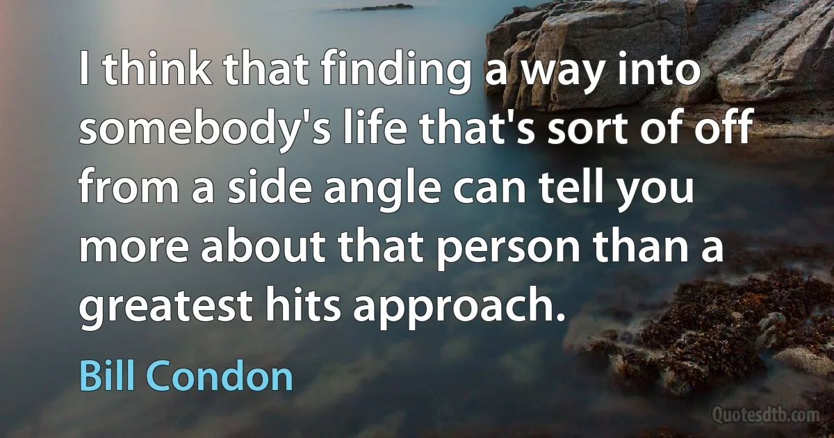 I think that finding a way into somebody's life that's sort of off from a side angle can tell you more about that person than a greatest hits approach. (Bill Condon)