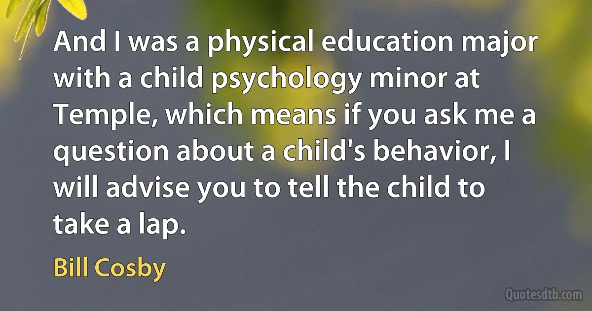 And I was a physical education major with a child psychology minor at Temple, which means if you ask me a question about a child's behavior, I will advise you to tell the child to take a lap. (Bill Cosby)