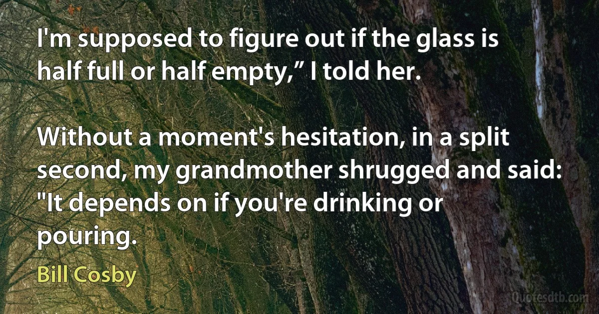 I'm supposed to figure out if the glass is half full or half empty,” I told her.

Without a moment's hesitation, in a split second, my grandmother shrugged and said: "It depends on if you're drinking or pouring. (Bill Cosby)