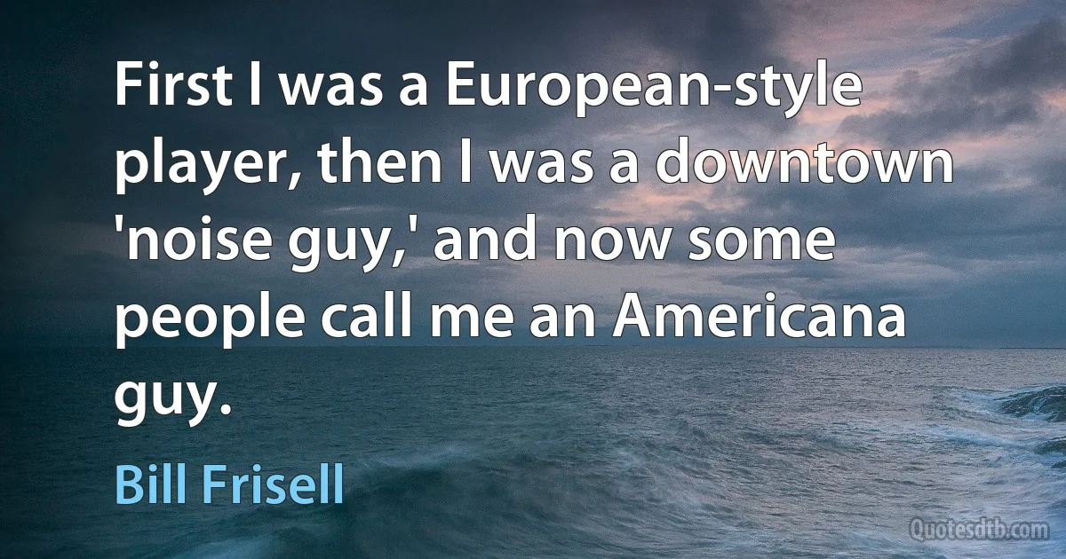 First I was a European-style player, then I was a downtown 'noise guy,' and now some people call me an Americana guy. (Bill Frisell)