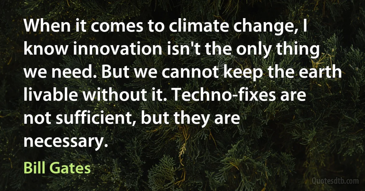 When it comes to climate change, I know innovation isn't the only thing we need. But we cannot keep the earth livable without it. Techno-fixes are not sufficient, but they are necessary. (Bill Gates)