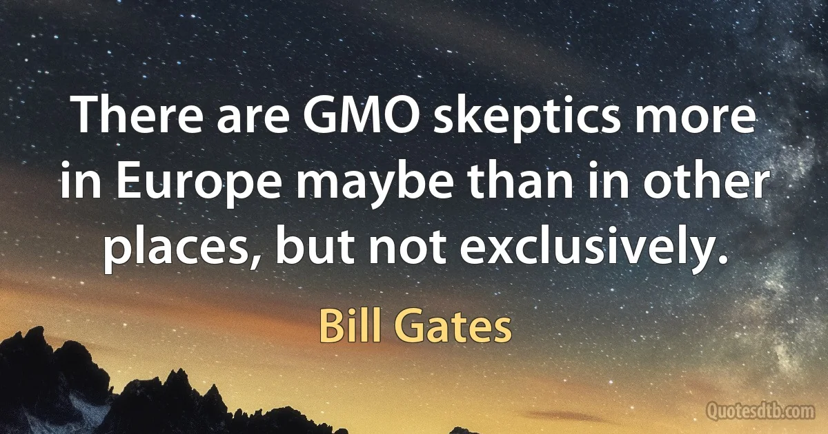 There are GMO skeptics more in Europe maybe than in other places, but not exclusively. (Bill Gates)