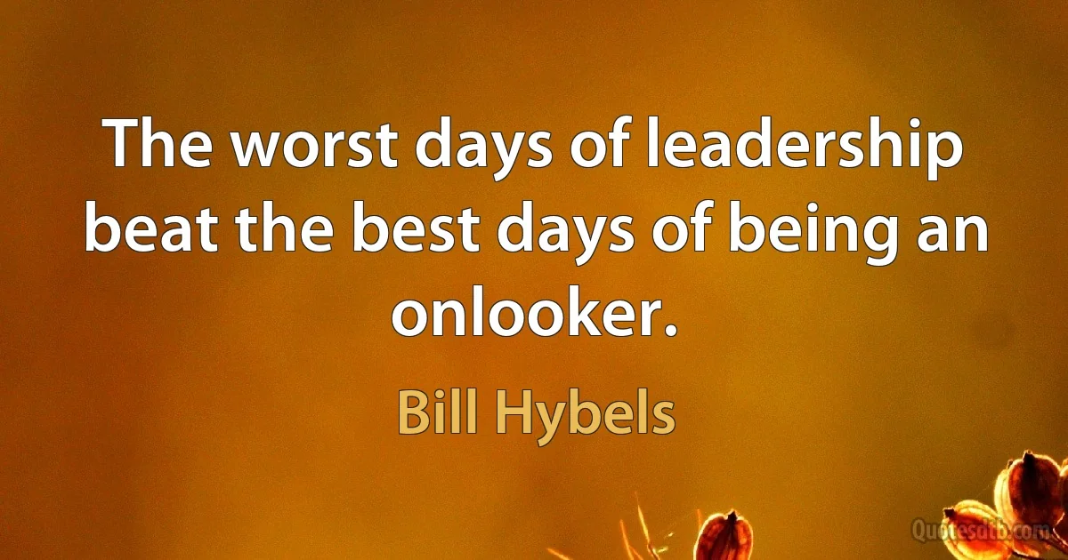 The worst days of leadership beat the best days of being an onlooker. (Bill Hybels)