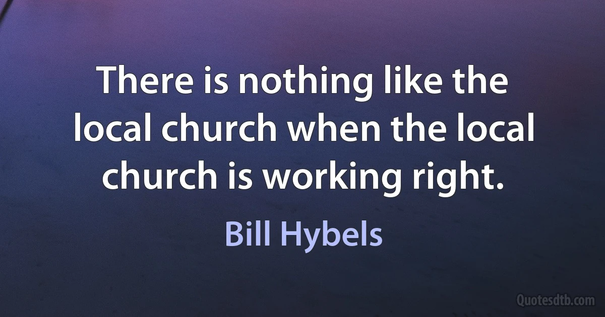 There is nothing like the local church when the local church is working right. (Bill Hybels)