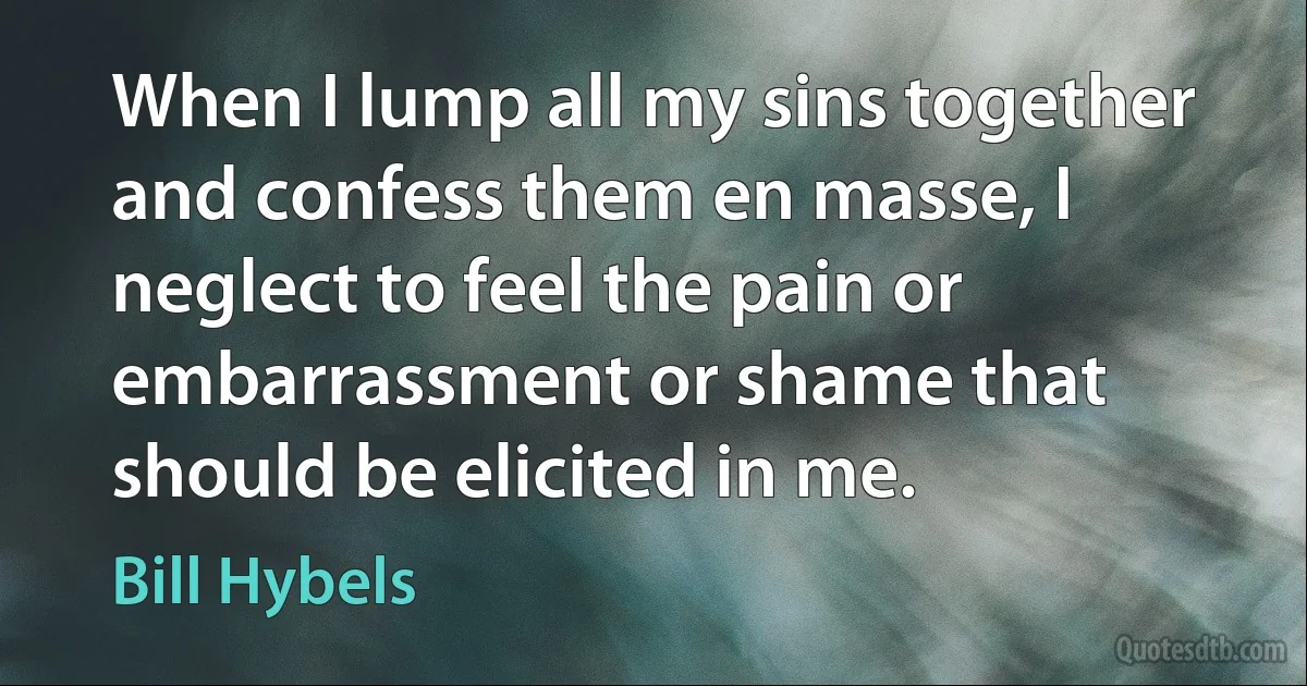 When I lump all my sins together and confess them en masse, I neglect to feel the pain or embarrassment or shame that should be elicited in me. (Bill Hybels)