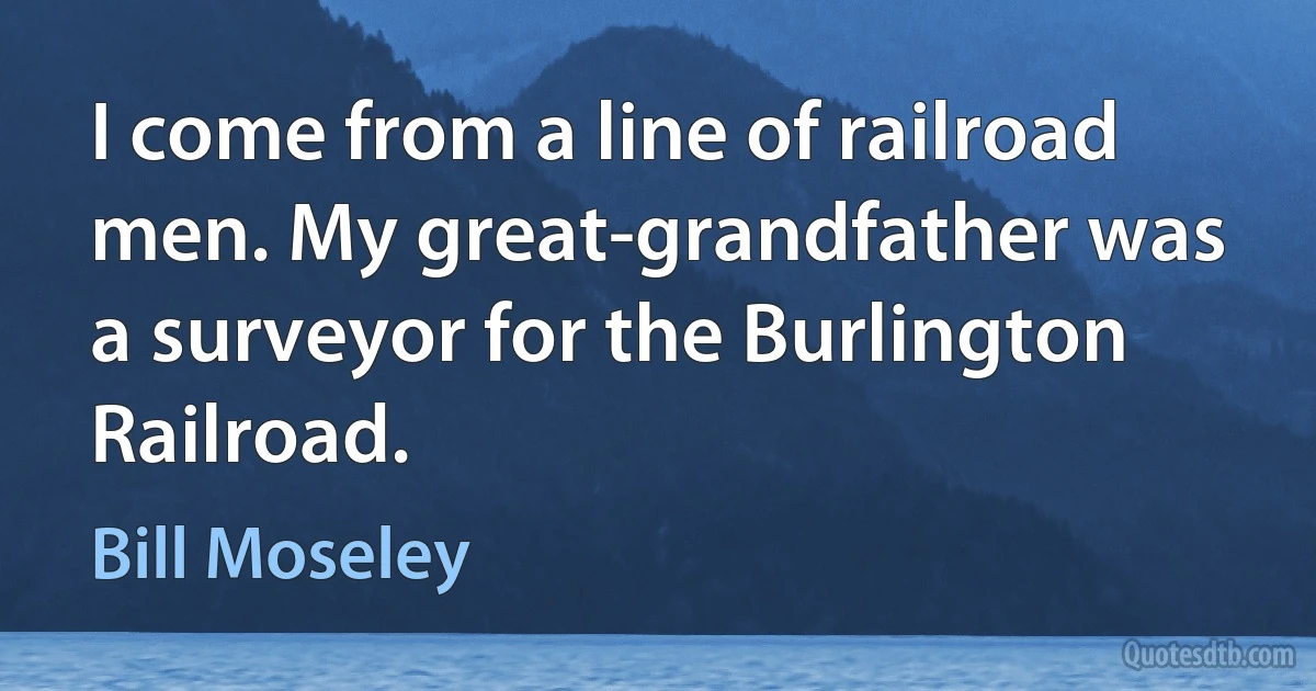 I come from a line of railroad men. My great-grandfather was a surveyor for the Burlington Railroad. (Bill Moseley)