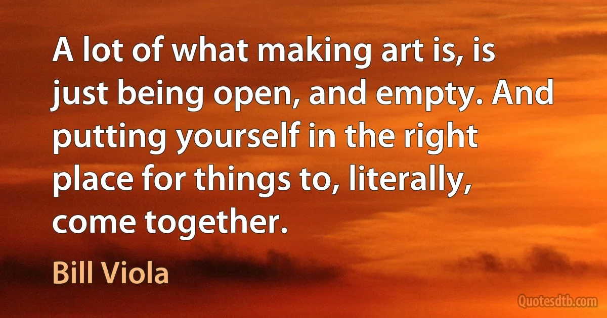 A lot of what making art is, is just being open, and empty. And putting yourself in the right place for things to, literally, come together. (Bill Viola)