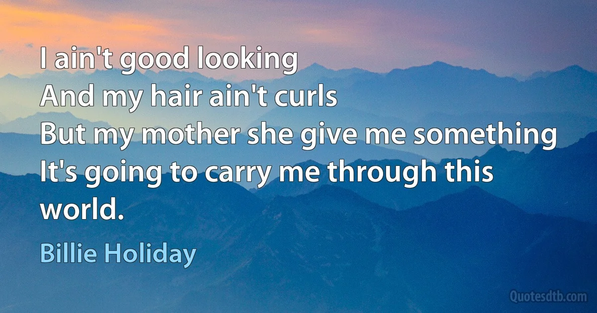 I ain't good looking
And my hair ain't curls
But my mother she give me something
It's going to carry me through this world. (Billie Holiday)