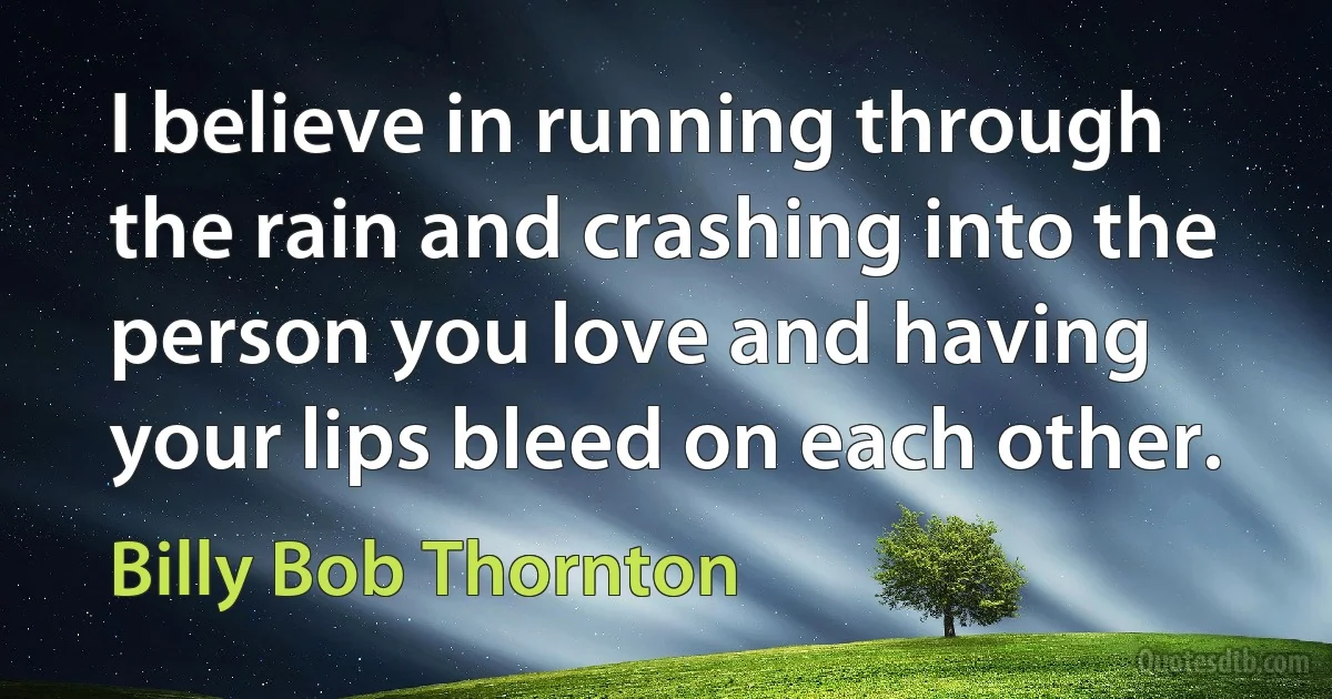 I believe in running through the rain and crashing into the person you love and having your lips bleed on each other. (Billy Bob Thornton)