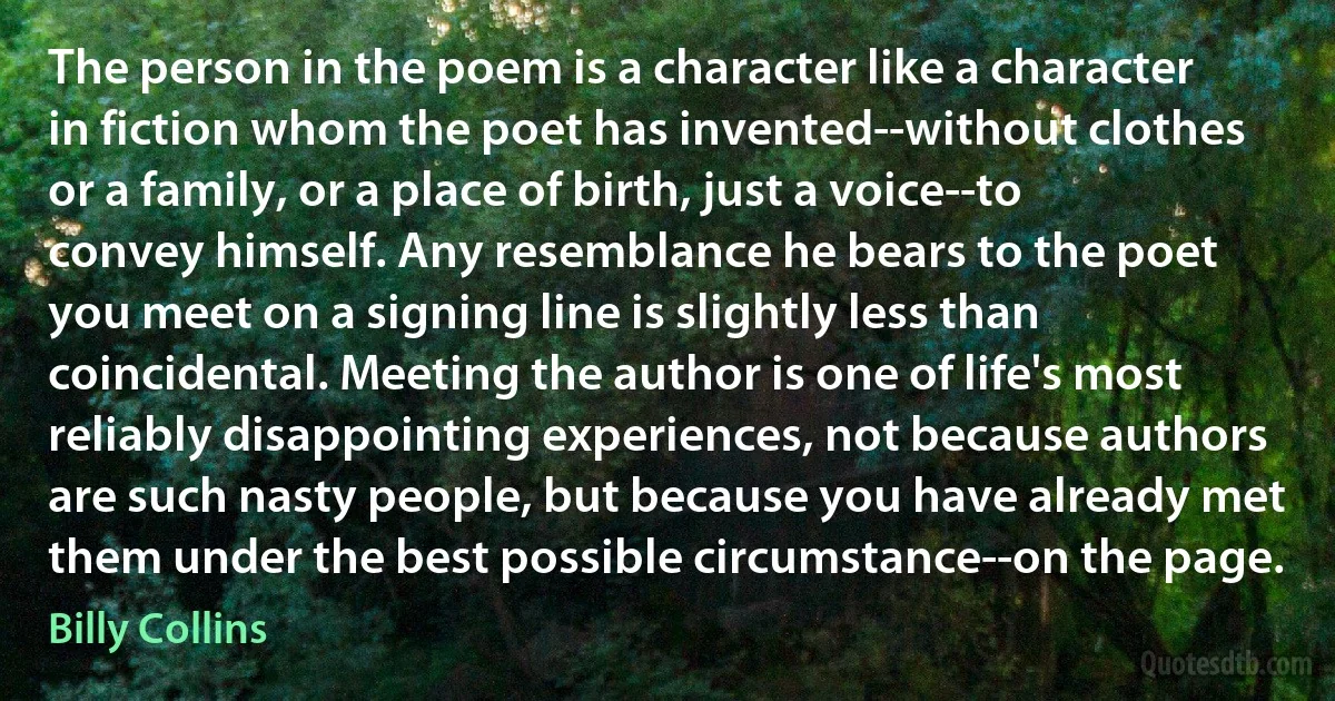 The person in the poem is a character like a character in fiction whom the poet has invented--without clothes or a family, or a place of birth, just a voice--to convey himself. Any resemblance he bears to the poet you meet on a signing line is slightly less than coincidental. Meeting the author is one of life's most reliably disappointing experiences, not because authors are such nasty people, but because you have already met them under the best possible circumstance--on the page. (Billy Collins)
