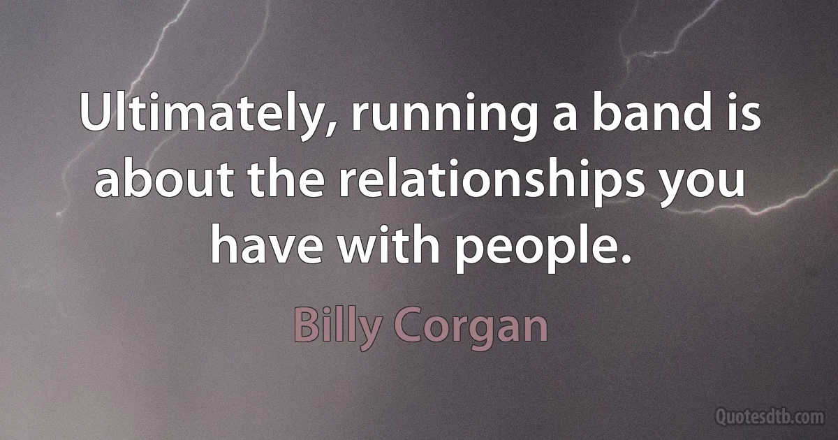 Ultimately, running a band is about the relationships you have with people. (Billy Corgan)