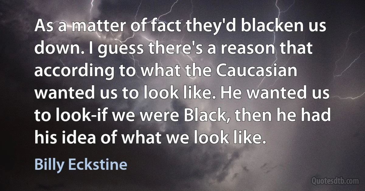 As a matter of fact they'd blacken us down. I guess there's a reason that according to what the Caucasian wanted us to look like. He wanted us to look-if we were Black, then he had his idea of what we look like. (Billy Eckstine)