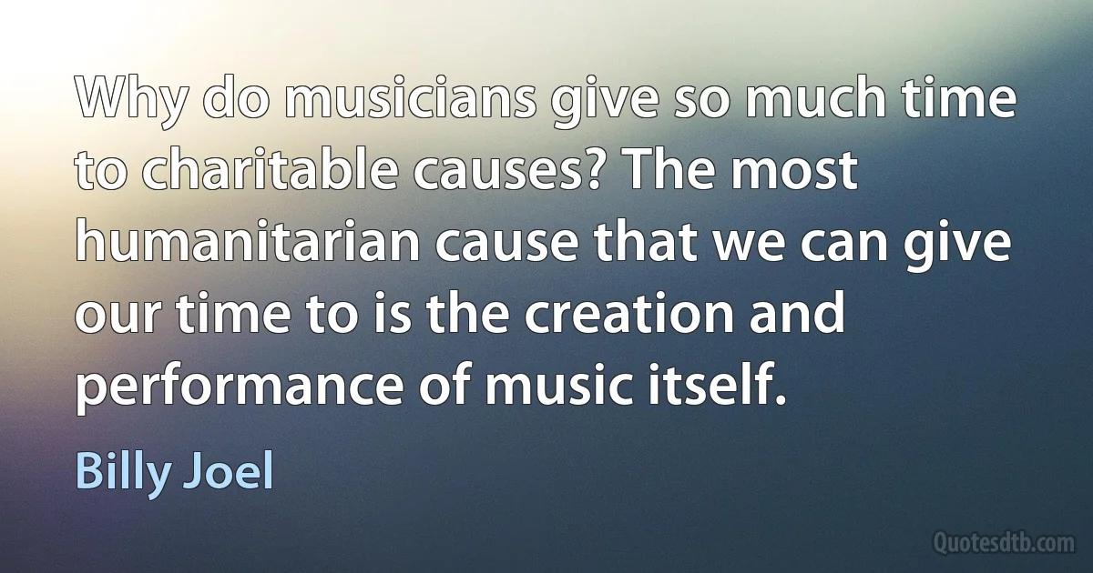 Why do musicians give so much time to charitable causes? The most humanitarian cause that we can give our time to is the creation and performance of music itself. (Billy Joel)