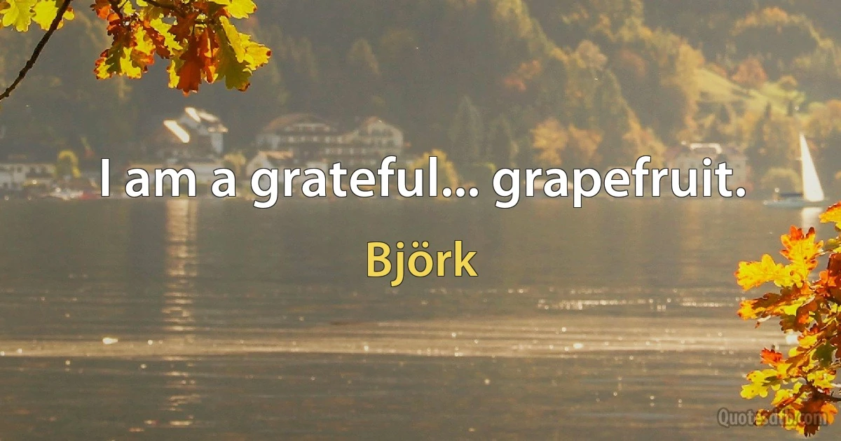 I am a grateful... grapefruit. (Björk)